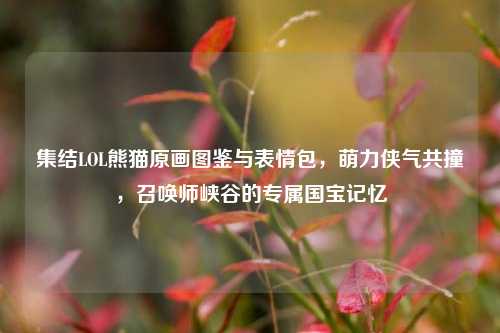 集结LOL熊猫原画图鉴与表情包,萌力侠气共撞,召唤师峡谷的专属国宝记忆