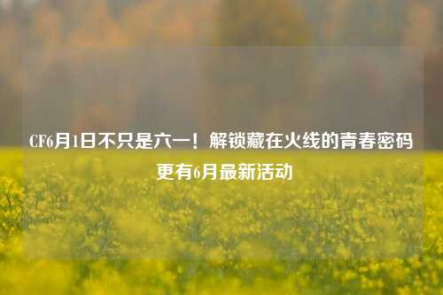 CF6月1日不只是六一!解锁藏在火线的青春密码 更有6月最新活动