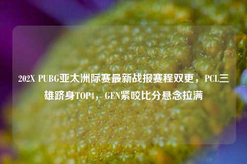 202X PUBG亚太洲际赛最新战报赛程双更,PCL三雄跻身TOP4,GEN紧咬比分悬念拉满
