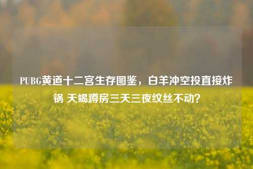 PUBG黄道十二宫生存图鉴,白羊冲空投直接炸锅 天蝎蹲房三天三夜纹丝不动?