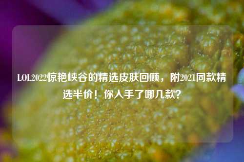 LOL2022惊艳峡谷的精选皮肤回顾,附2021同款精选半价!你入手了哪几款?