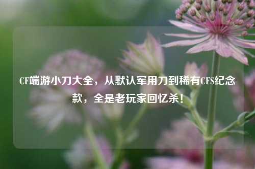 CF端游小刀大全,从默认军用刀到稀有CFS纪念款,全是老玩家回忆杀!