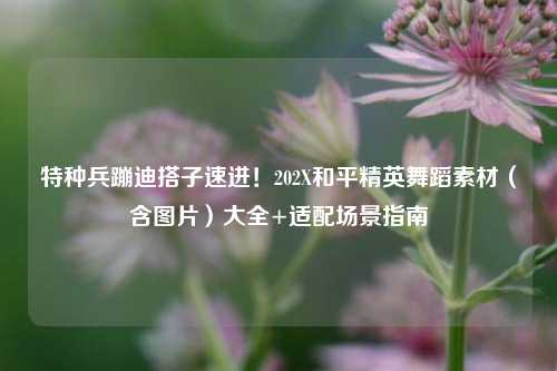 特种兵蹦迪搭子速进!202X和平精英舞蹈素材(含图片)大全+适配场景指南