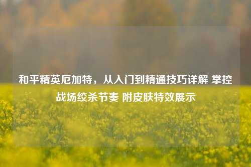 和平精英厄加特,从入门到精通技巧详解 掌控战场绞杀节奏 附皮肤特效展示