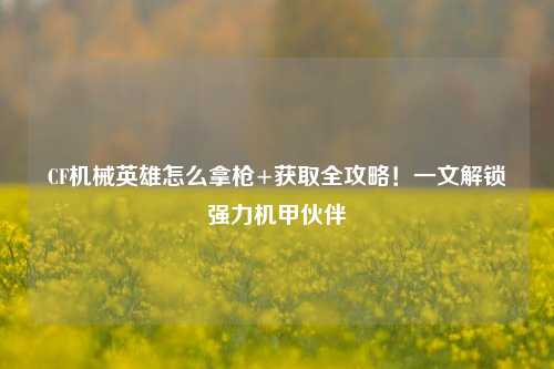 CF机械英雄怎么拿枪+获取全攻略!一文解锁强力机甲伙伴