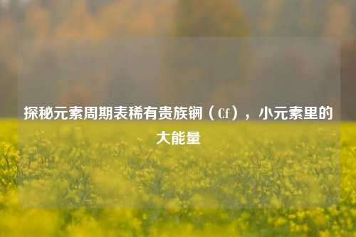 探秘元素周期表稀有贵族锎(Cf),小元素里的大能量