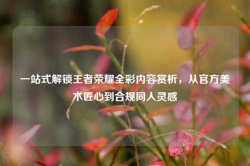 一站式解锁王者荣耀全彩内容赏析,从官方美术匠心到合规同人灵感