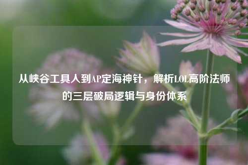 从峡谷工具人到AP定海神针,解析LOL高阶法师的三层破局逻辑与身份体系