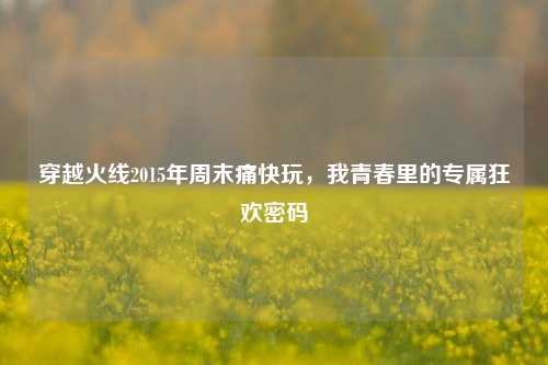 穿越火线2015年周末痛快玩,我青春里的专属狂欢密码