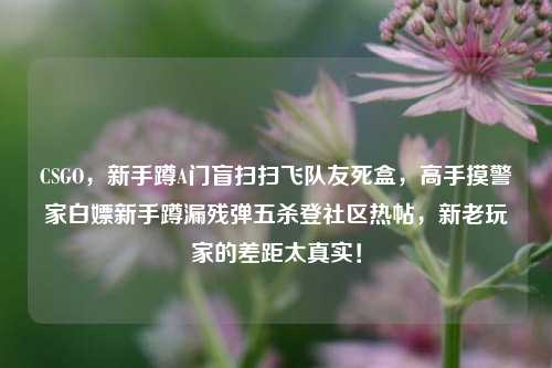 CSGO,新手蹲A门盲扫扫飞队友死盒,高手摸警家白嫖新手蹲漏残弹五杀登社区热帖,新老玩家的差距太真实!