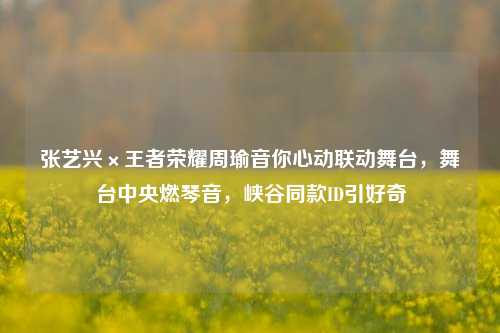 张艺兴×王者荣耀周瑜音你心动联动舞台,舞台中央燃琴音,峡谷同款ID引好奇