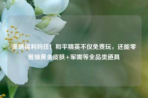 重磅福利码住!和平精英不仅免费玩,还能零氪领黄金皮肤+军需等全品类道具