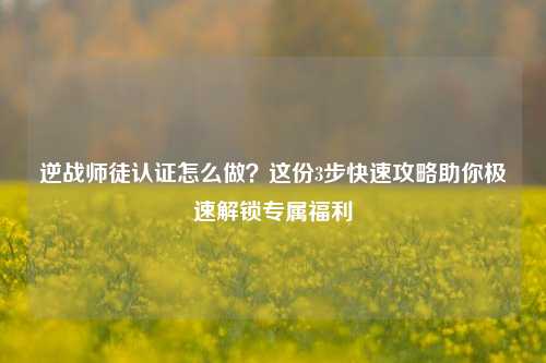 逆战师徒认证怎么做?这份3步快速攻略助你极速解锁专属福利