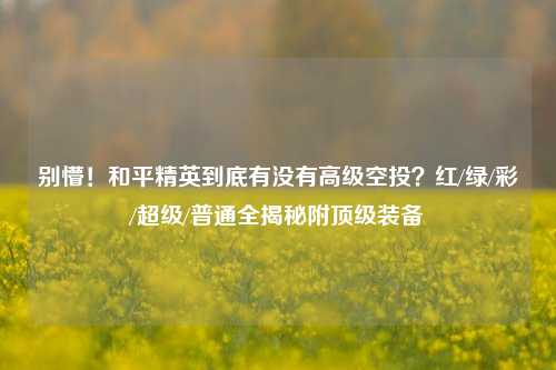 别懵!和平精英到底有没有高级空投?红/绿/彩/超级/普通全揭秘附顶级装备