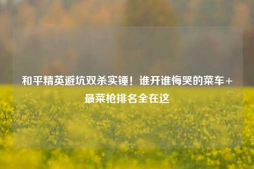 和平精英避坑双杀实锤!谁开谁悔哭的菜车+最菜枪排名全在这