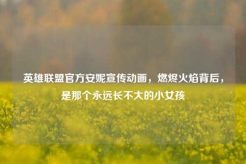 英雄联盟官方安妮宣传动画,燃烬火焰背后,是那个永远长不大的小女孩