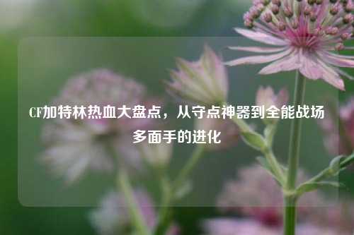 CF加特林热血大盘点,从守点神器到全能战场多面手的进化