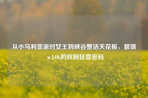 从小马利亚派对女王到峡谷整活天花板,碧琪×LOL的双厨狂喜密码