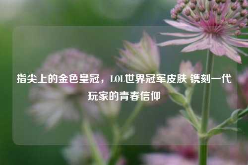 指尖上的金色皇冠,LOL世界冠军皮肤 镌刻一代玩家的青春信仰