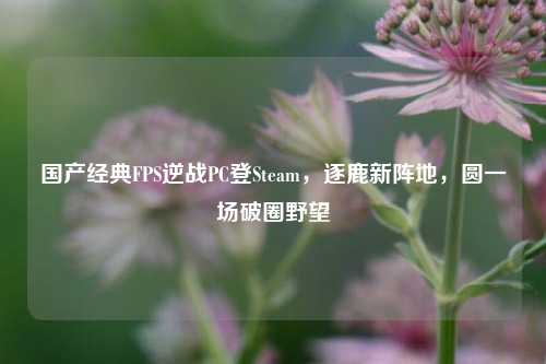 国产经典FPS逆战PC登Steam,逐鹿新阵地,圆一场破圈野望