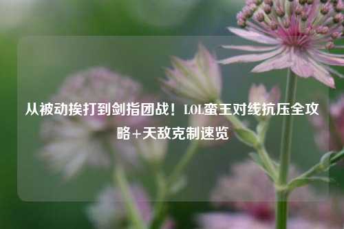 从被动挨打到剑指团战!LOL蛮王对线抗压全攻略+天敌克制速览