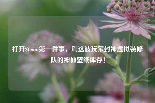 打开Steam之一件事,刷这波玩家封神虚拟装修队的神仙壁纸库存!