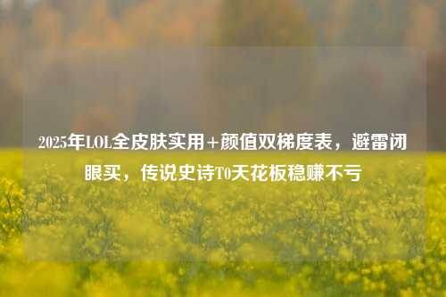 2025年LOL全皮肤实用+颜值双梯度表,避雷闭眼买,传说史诗T0天花板稳赚不亏