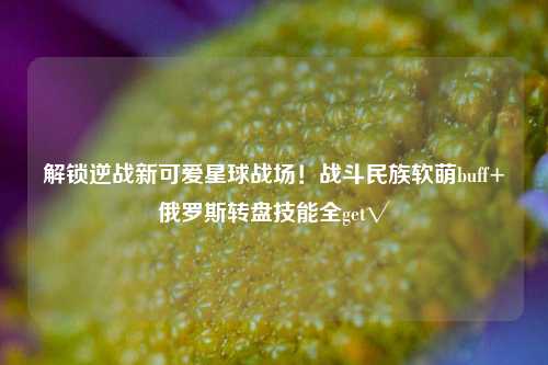 解锁逆战新可爱星球战场!战斗民族软萌buff+俄罗斯转盘技能全get√