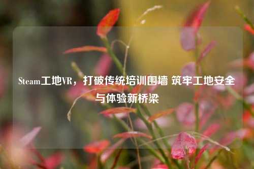 Steam工地VR,打破传统培训围墙 筑牢工地安全与体验新桥梁