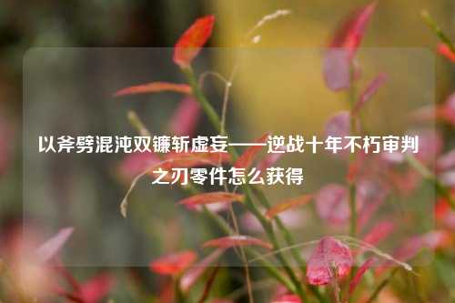 以斧劈混沌双镰斩虚妄——逆战十年不朽审判之刃零件怎么获得