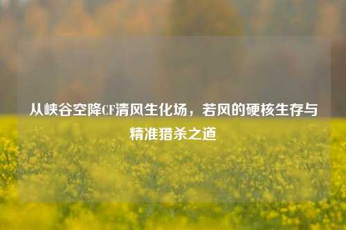 从峡谷空降CF清风生化场,若风的硬核生存与精准猎杀之道