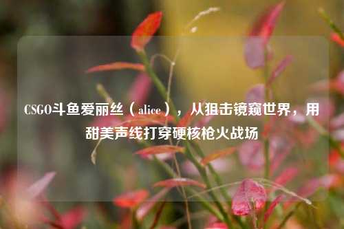 CSGO斗鱼爱丽丝(alice),从狙击镜窥世界,用甜美声线打穿硬核枪火战场