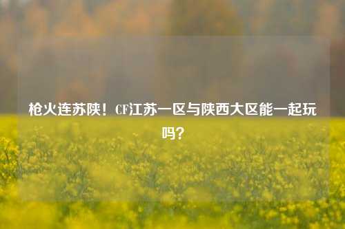 枪火连苏陕!CF江苏一区与陕西大区能一起玩吗?