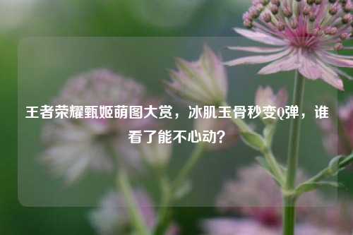 王者荣耀甄姬萌图大赏,冰肌玉骨秒变Q弹,谁看了能不心动?