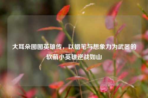 大耳朵图图英雄传,以蜡笔与想象力为武器的软萌小英雄逆战如山