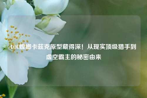 LOL螳螂卡兹克原型藏得深!从现实顶级猎手到虚空霸主的秘密由来