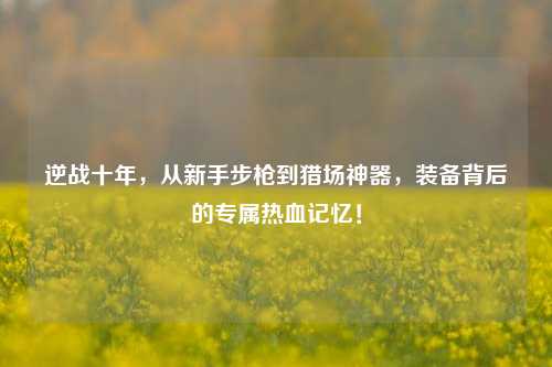 逆战十年,从新手步枪到猎场神器,装备背后的专属热血记忆!
