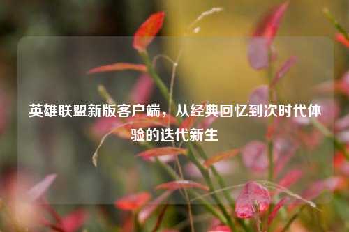 英雄联盟新版客户端,从经典回忆到次时代体验的迭代新生