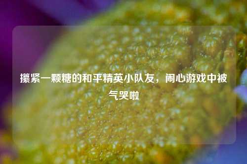 攥紧一颗糖的和平精英小队友,闹心游戏中被气哭啦