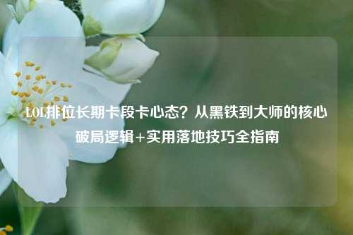LOL排位长期卡段卡心态?从黑铁到***的核心破局逻辑+实用落地技巧全指南