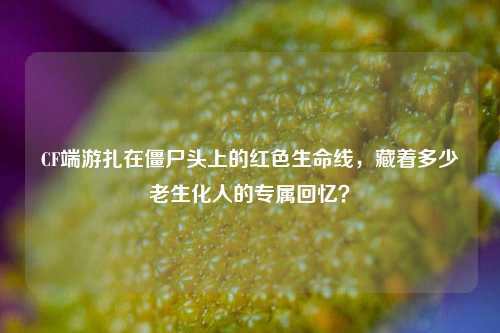 CF端游扎在僵尸头上的红色生命线,藏着多少老生化人的专属回忆?