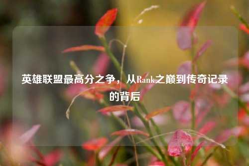 英雄联盟更高分之争,从Rank之巅到传奇记录的背后