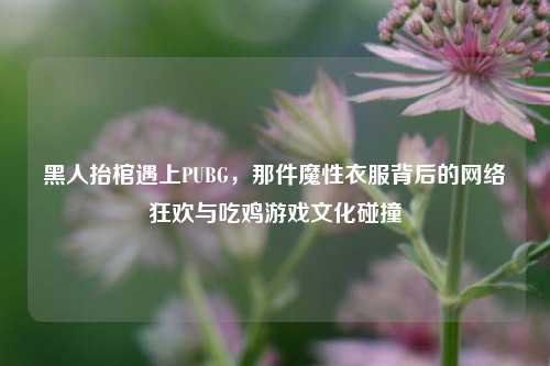 黑人抬棺遇上PUBG,那件魔性衣服背后的 *** 狂欢与吃鸡游戏文化碰撞