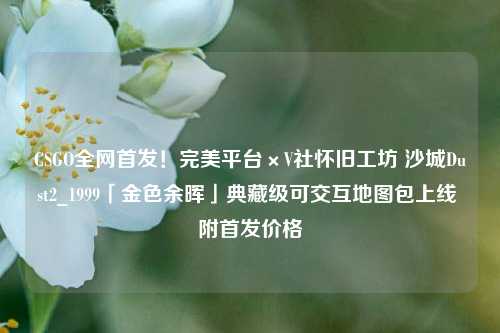 CSGO全网首发!完美平台×V社怀旧工坊 沙城Dust2_1999「金色余晖」典藏级可交互地图包上线 附首发价格