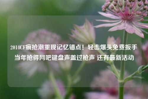 2014CF疯抢潮重现记忆锚点!轻击爆头免费扳手当年抢得网吧键盘声盖过枪声 还有最新活动