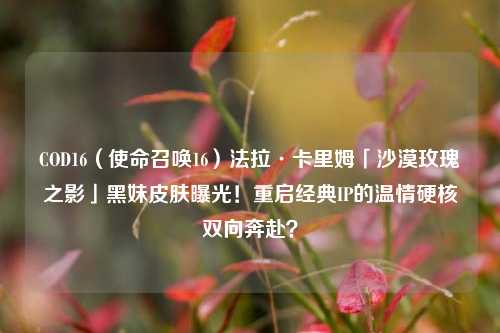 COD16(使命召唤16)法拉·卡里姆「沙漠玫瑰之影」黑妹皮肤曝光!重启经典IP的温情硬核双向奔赴?