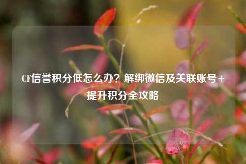 CF信誉积分低怎么办?解绑微信及关联账号+提升积分全攻略
