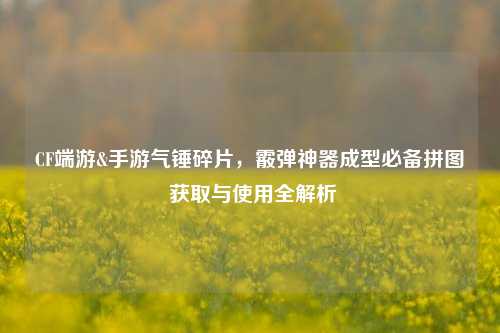 CF端游&手游气锤碎片,霰弹神器成型必备拼图 获取与使用全解析