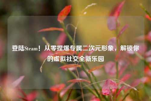 登陆Steam!从零捏爆专属二次元形象,解锁你的虚拟社交全新乐园