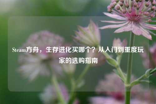 Steam方舟,生存进化买哪个?从入门到重度玩家的选购指南